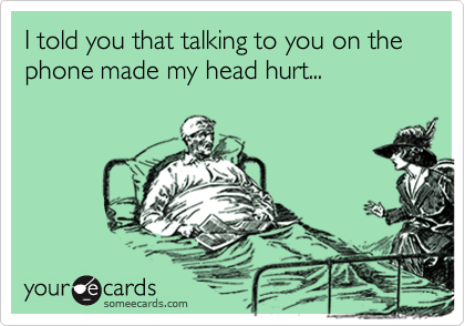 I told you that talking to you on the phone made my head hurt...