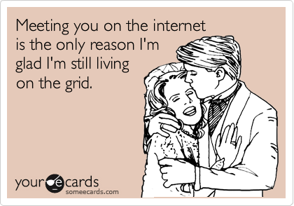 Meeting you on the internet
is the only reason I'm
glad I'm still living
on the grid.