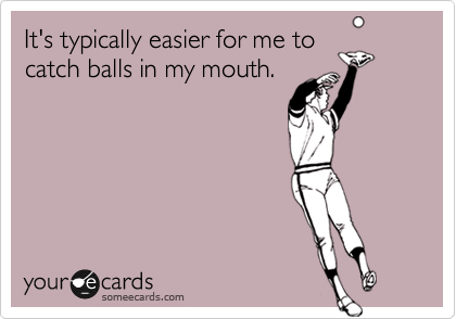 It's typically easier for me to
catch balls in my mouth. 