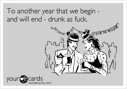 To another year that we begin - and will end - drunk as fuck.