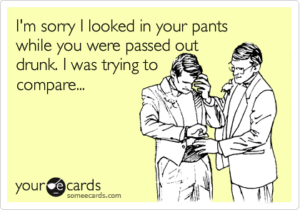 I'm sorry I looked in your pants while you were passed out
drunk. I was trying to
compare...