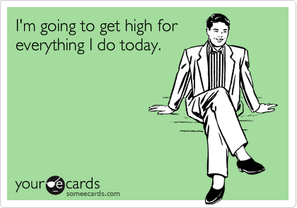 I'm going to get high for
everything I do today.