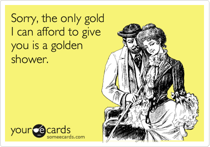 Sorry, the only gold
I can afford to give
you is a golden
shower.