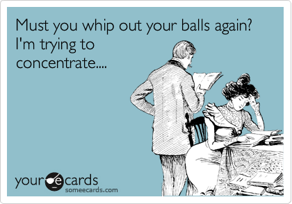 Must you whip out you balls again? I'm trying to
concentrate....