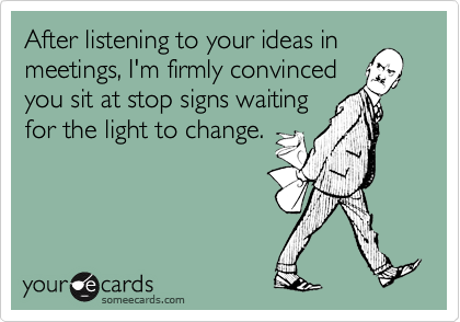 After listening to your ideas in
meetings, I'm firmly convinced
you sit at stop signs waiting
for the light to change.