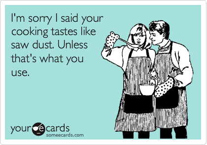 I'm sorry I said your
cooking tastes like
saw dust. Unless
that's what you
use. 