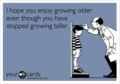 I hope you enjoy growing older even though you have
stopped growing taller.