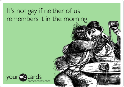 It's not gay if neither of us remembers it in the morning.