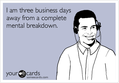 I am three business days
away from a complete
mental breakdown.