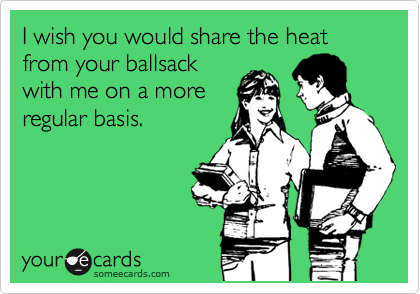 I wish you would share the heat from your ballsack
with me on a more
regular basis.