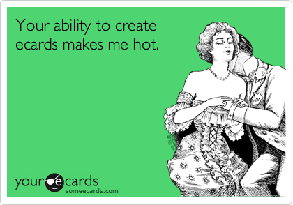 Your ability to create
ecards makes me hot.