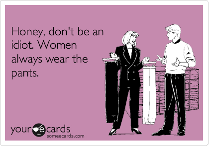 
Honey, don't be an
idiot. Women
always wear the
pants.