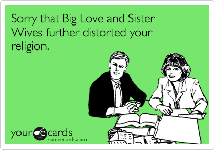 Sorry that Big Love and Sister Wives further distorted your already rediculous
religion. 