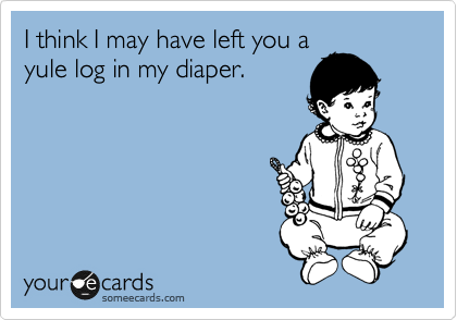 I think I may have left you a
yule log in my diaper.