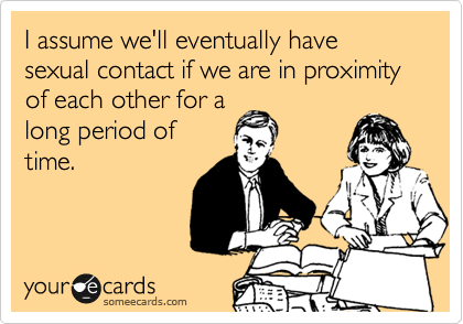 I assume we'll eventually have sexual contact if we are in proximity of each other for a
long period of
time. 