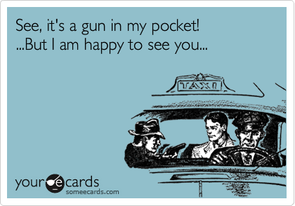 See, it's a gun in my pocket!  
...But I am happy to see you...