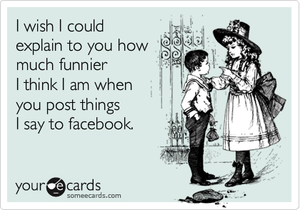 I wish I could 
explain to you how
much funnier 
I think I am when 
you post things 
I say to facebook.