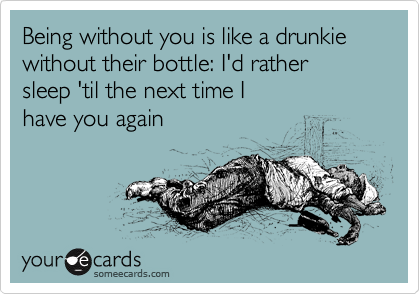 Being without you is like a drunkie without their bottle: I'd rather 
sleep 'til the next time I 
have you again