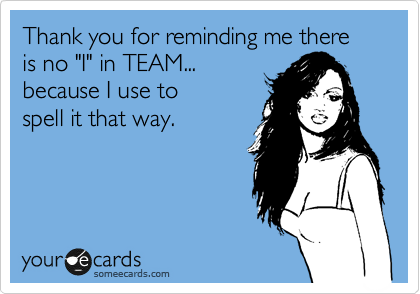 Thank you for reminding me there is no "I" in TEAM...
because I use to
spell it that way.