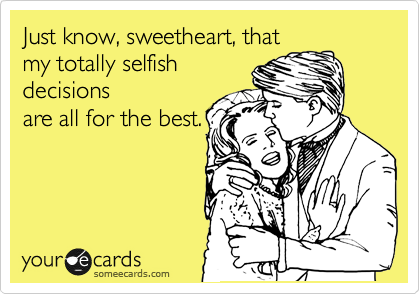 Just know, sweetheart, that
my totally selfish
decisions
are all for the best.