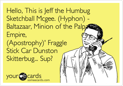Hello, This is Jeff the Humbug Sketchball Mcgee. %28Hyphon%29 - Baltazaar, Minion of the Palpatine Empire,
%28Apostrophy%29' Fraggle
Stick Car Dunston
Skitterbug... Sup? 