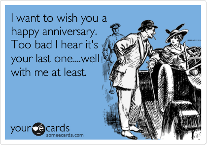 I want to wish you a
happy anniversary.
Too bad I hear it's
your last one....well
with me at least.