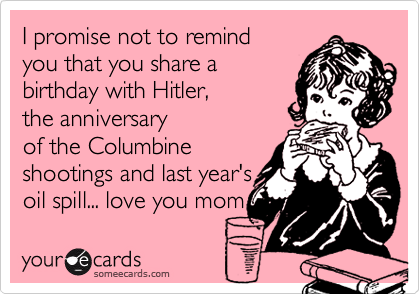 I promise not to remind
you that you share a
birthday with Hitler,
the anniversary
of the Columbine
shootings and last year's 
oil spill... love you mom 