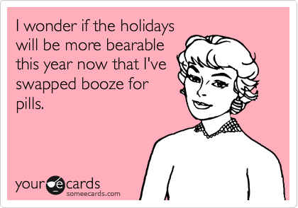 I wonder if the holidays
will be more bearable
this year now that I've
swapped booze for
pills.