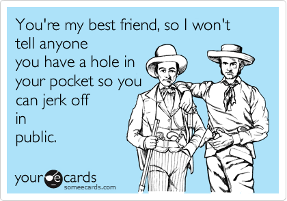 You're my best friend, so I won't tell anyone
you have a hole in
your pocket so you
can jerk off
in
public.