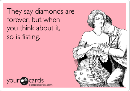They say diamonds are
forever, but when
you think about it,
so is fisting.