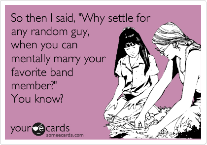 So then I said, "Why settle for
any random guy,
when you can
mentally marry your
favorite band
member?" 
You know?