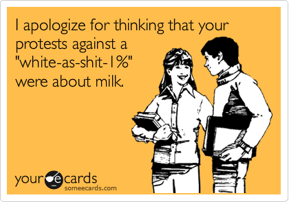 I apologize for thinking that your protests against a
"white-as-shit-1%"
were about milk.