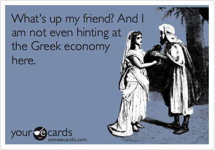What's up my friend? And I
am not even hinting at
the Greek economy
here.