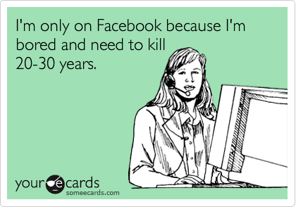 I'm only on Facebook because I'm bored and need to kill
20-30 years.