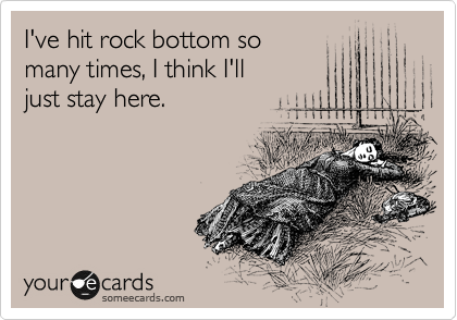 I've hit rock bottom so
many times, I think I'll 
just stay here.
