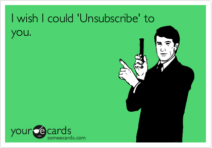 I wish I could 'Unsubscribe' to
you.