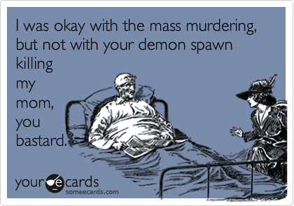 I was okay with the mass murdering, but not with your demon spawn killing
my
mom,
you
bastard.