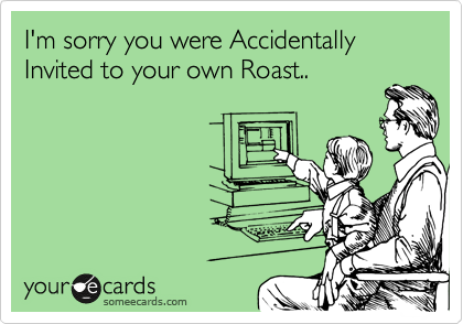 I'm sorry you were Accidentally Invited to your own Roast..