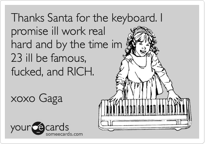 Thanks Santa for the keyboard. I promise ill work real
hard and by the time im
23 ill be famous,
fucked, and RICH.

xoxo Gaga