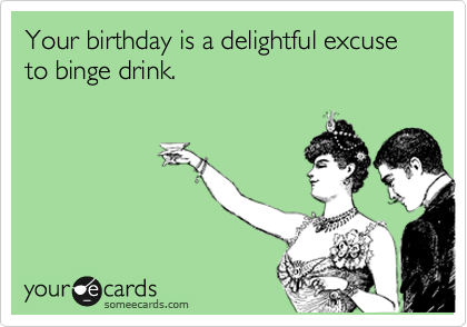 Your birthday is a delightful excuse to binge drink. 