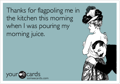 Thanks for flagpoling me in
the kitchen this morning 
when I was pouring my
morning juice. 

