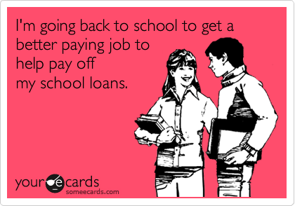 I'm going back to school to get a better paying job to
help pay off
my school loans.