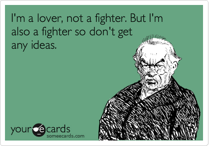 I'm a lover, not a fighter. But I'm also a fighter so don't get
any ideas.