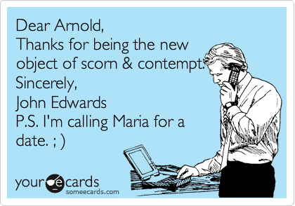 Dear Arnold, 
Thanks for being the new 
object of scorn & contempt.
Sincerely,
John Edwards
P.S. I'm calling Maria for a
date. ; )