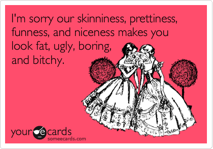 I'm sorry our skinniness, prettiness, funness, and niceness makes