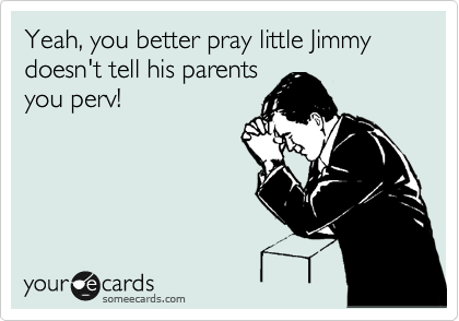 Yeah, you better pray little Jimmy doesn't tell his parents
you perv!