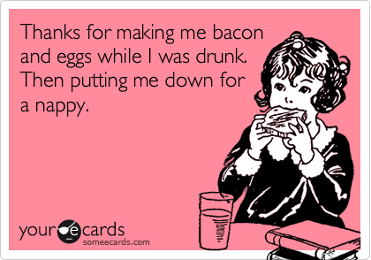 Thanks for making me bacon
and eggs while I was drunk. 
Then putting me down for
a nappy.