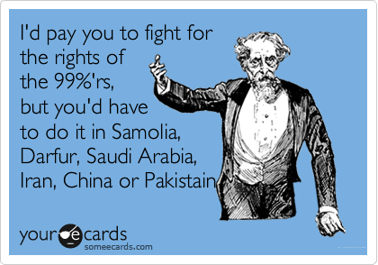 I'd pay you to fight for
the rights of
the 99%'rs,
but you'd have
to do it in Samolia,
Darfur, Saudi Arabia,
Iran, China or Pakistain