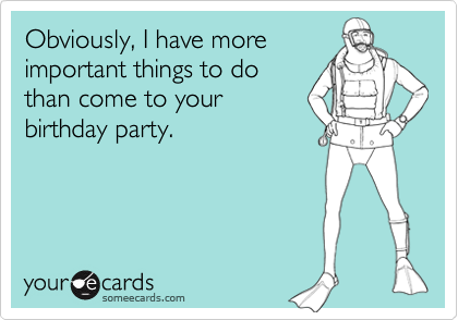 Obviously, I have more
important things to do
than come to your
birthday party.