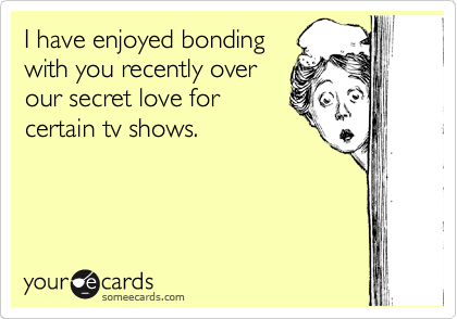 I have enjoyed bonding
with you recently over
our secret love for
certain tv shows.